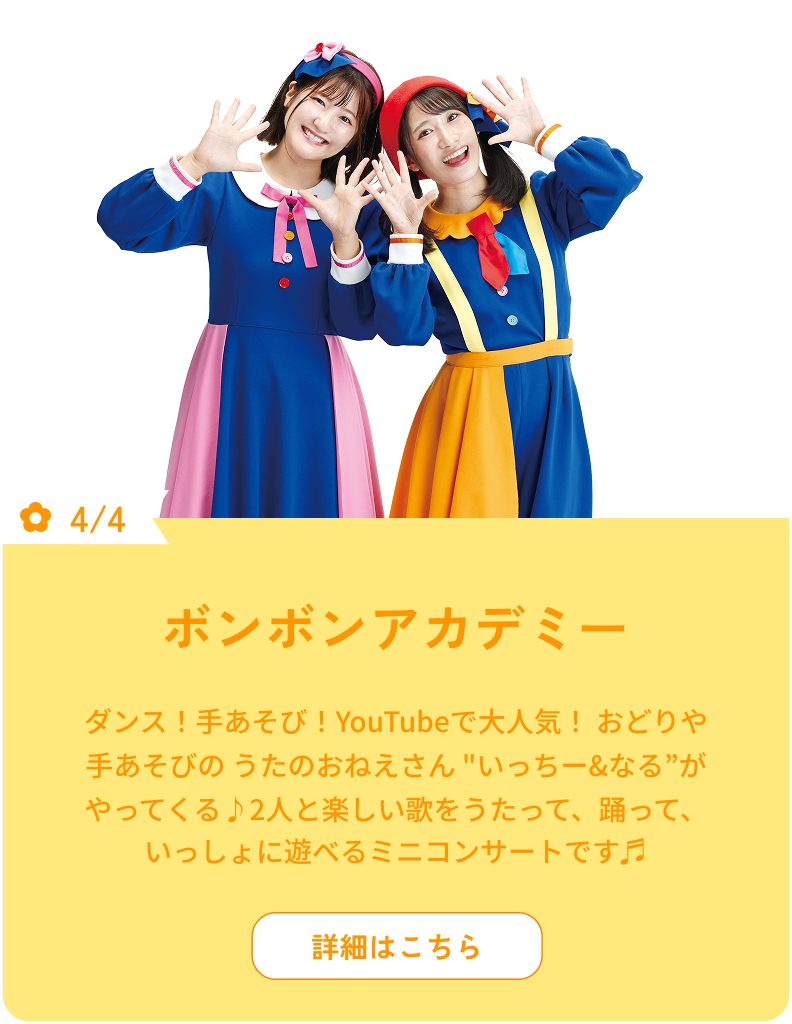 4/4 ボンボンアカデミー ダンス！手あそび！YouTubeで人気！ おどりや手あそびのうたのおねえさん "いっちー&なる”がやってくる♪2人と楽しい歌をうたって、踊って、いっしょに遊べるミニコンサートです♬ 詳細はこちら