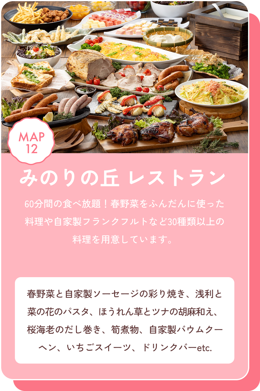 みのりの丘レストラン 60分間の食べ放題！春野菜をふんだんに使った料理や自家製フランクフルトなど30種類以上の料理を用意しています。 春野菜と自家製ソーセージの彩り焼き、浅利と菜の花のパスタ、ほうれん草とツナの胡麻和え、桜海老のだし巻き、筍煮物、自家製バウムクーヘン、いちごスイーツ、ドリンクバーetc. MAP12