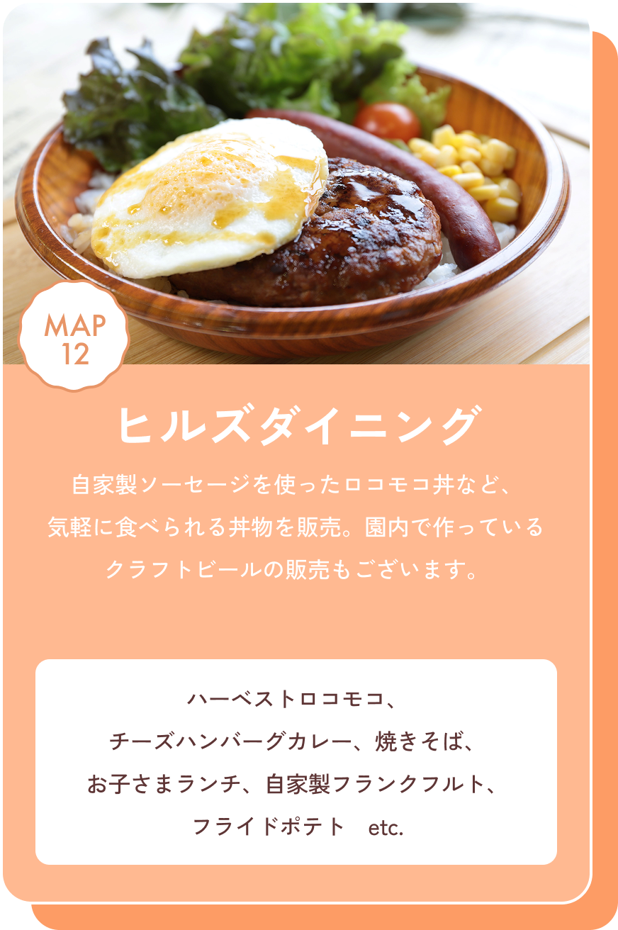 ヒルズダイニング 自家製ソーセージを使ったロコモコ丼など、気軽に食べられる丼物を販売。園内で作っているクラフトビールの販売もございます。 ハーベストロコモコ、チーズハンバーグカレー、焼きそば、お子さまランチ、自家製フランクフルト、フライドポテト　etc. MAP12