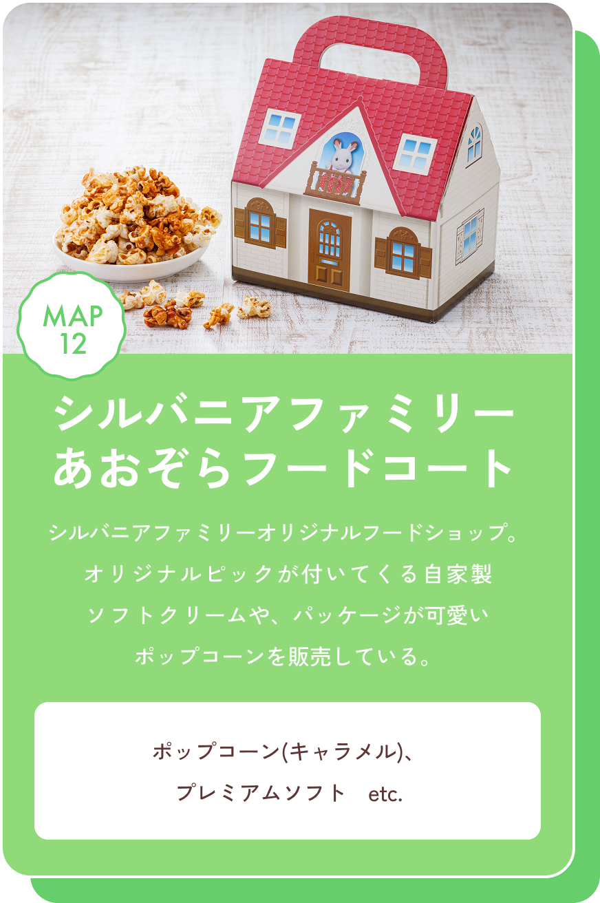シルバニアファミリー　あおぞらフードコート シルバニアファミリーオリジナルフードショップ。オリジナルピックが付いてくる自家製ソフトクリームや、パッケージが可愛いポップコーンを販売している。 ポップコーン(キャラメル)、プレミアムソフト　etc. MAP12