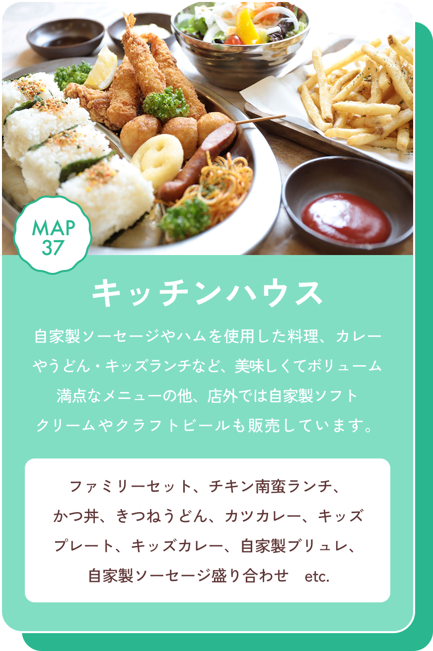 キッチンハウス 自家製ソーセージやハムを使用した料理、カレーやうどん・キッズランチなど、美味しくてボリューム満点なメニューの他、店外では自家製ソフトクリームやクラフトビールも販売しています。 ファミリーセット、チキン南蛮ランチ、かつ丼、きつねうどん、カツカレー、キッズプレート、キッズカレー、自家製ブリュレ、自家製ソーセージ盛り合わせ　etc. MAP37