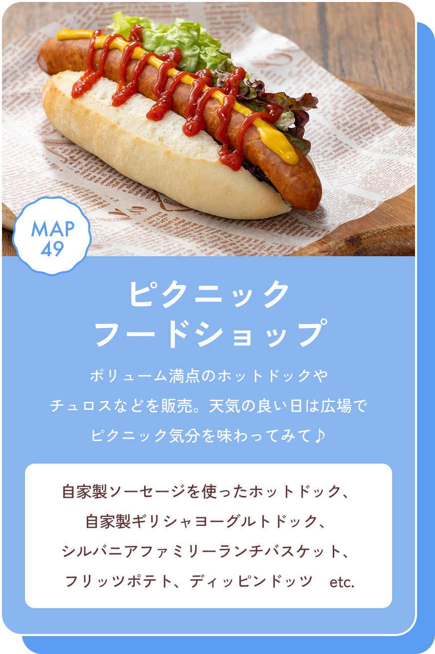 ピクニックフードショップ ボリューム満点のホットドックやチュロスなどを販売。天気の良い日は広場でピクニック気分を味わってみて♪ 自家製ソーセージを使ったホットドック、自家製ギリシャヨーグルトドック、シルバニアファミリーランチバスケット、フリッツポテト、ディッピンドッツ　etc. MAP49