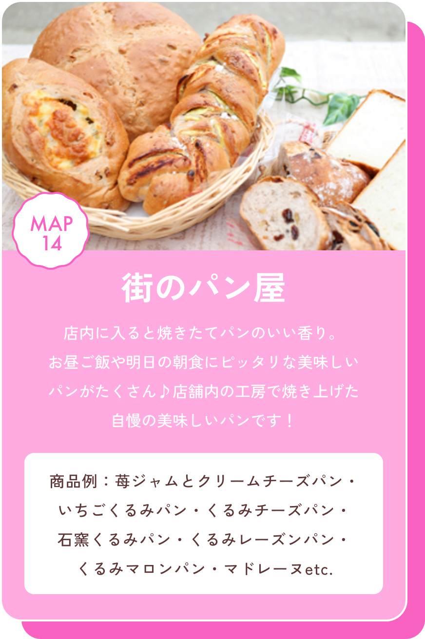 街のパン屋 店内に入ると焼きたてパンのいい香り。お昼ご飯や明日の朝食にピッタリな美味しいパンがたくさん♪店舗内の工房で焼き上げた自慢の美味しいパンです！ 商品例：苺ジャムとクリームチーズパン・いちごくるみパン・くるみチーズパン・石窯くるみパン・くるみレーズンパン・くるみマロンパン・マドレーヌetc. MAP14